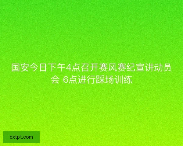 国安今日下午4点召开赛风赛纪宣讲动员会 6点进行踩场训练