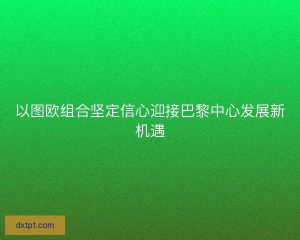 以图欧组合坚定信心迎接巴黎中心发展新机遇
