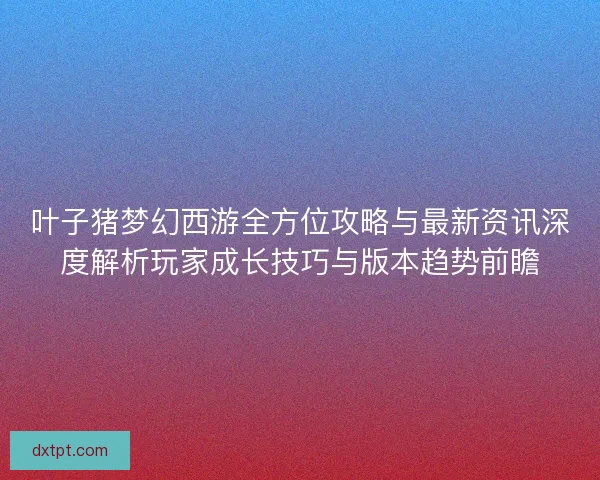 叶子猪梦幻西游全方位攻略与最新资讯深度解析玩家成长技巧与版本趋势前瞻